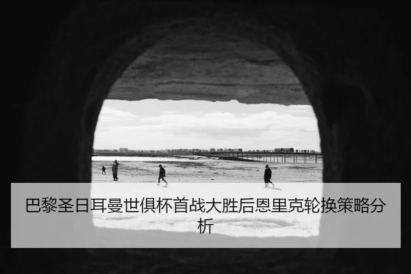 巴黎圣日耳曼世俱杯首战大胜后恩里克轮换策略分析